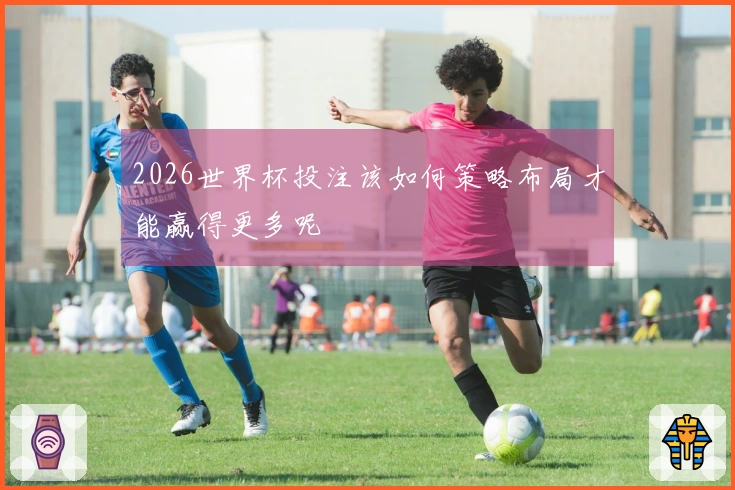 2026世界杯投注该如何策略布局才能赢得更多呢