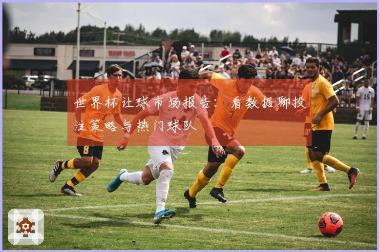 世界杯让球市场报告：看数据聊投注策略与热门球队