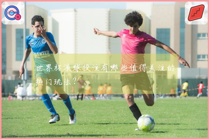 世界杯滚球投注有哪些值得关注的热门玩法？