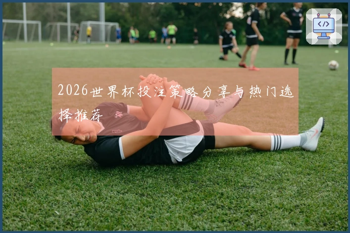 2026世界杯投注策略分享与热门选择推荐