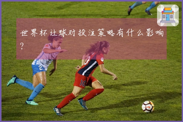世界杯让球对投注策略有什么影响？